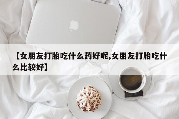 米非米索网上私人药店微信【女朋友打胎吃什么药好呢,女朋友打胎吃什么比较好】