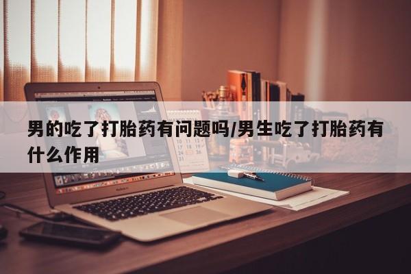 米非米索网上私人药店微信男的吃了打胎药有问题吗/男生吃了打胎药有什么作用