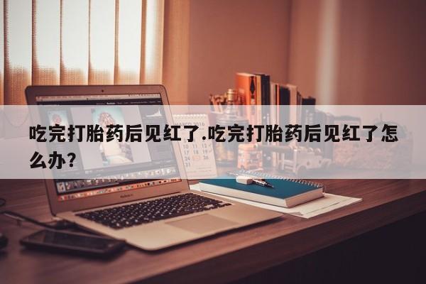 米非米索网上私人药店微信吃完打胎药后见红了.吃完打胎药后见红了怎么办？