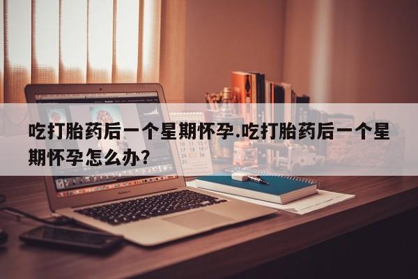 米非米索网上私人药店微信吃打胎药后一个星期怀孕.吃打胎药后一个星期怀孕怎么办？