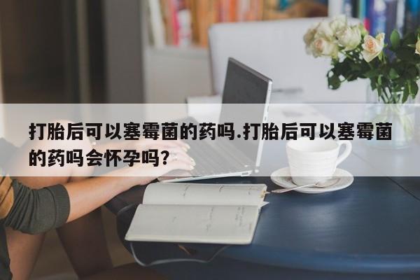 米非米索网上私人药店微信打胎后可以塞霉菌的药吗.打胎后可以塞霉菌的药吗会怀孕吗？