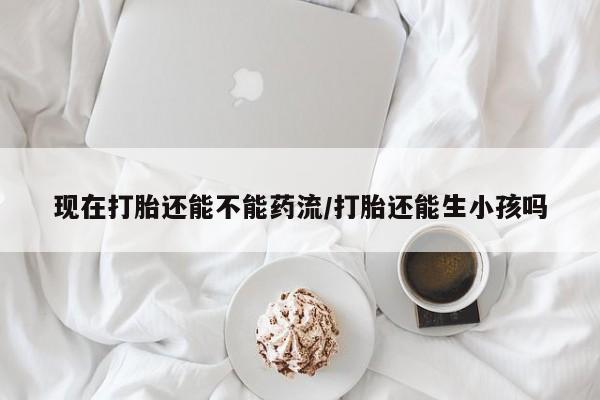 米非米索网上私人药店微信现在打胎还能不能药流/打胎还能生小孩吗