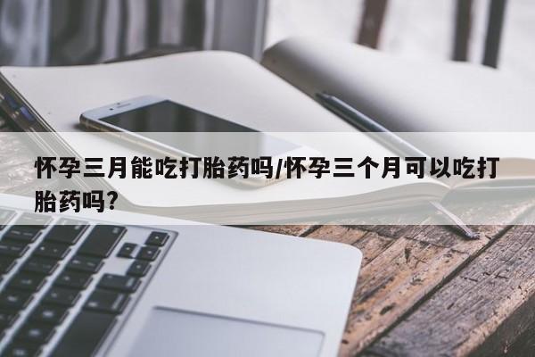 米非米索网上私人药店微信怀孕三月能吃打胎药吗/怀孕三个月可以吃打胎药吗?