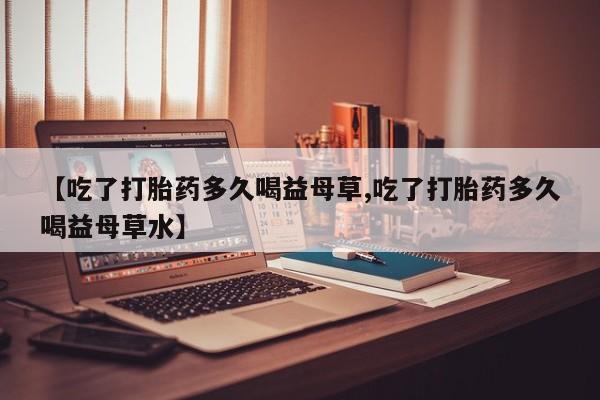 米非米索网上私人药店微信【吃了打胎药多久喝益母草,吃了打胎药多久喝益母草水】