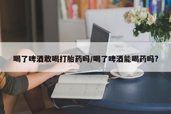 米非米索网上私人药店微信喝了啤酒敢喝打胎药吗/喝了啤酒能喝药吗?