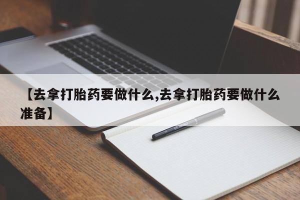 米非米索网上私人药店微信【去拿打胎药要做什么,去拿打胎药要做什么准备】