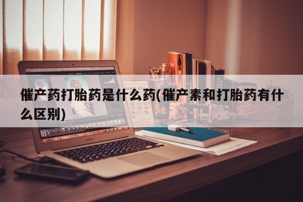 米非米索网上私人药店微信催产药打胎药是什么药(催产素和打胎药有什么区别)