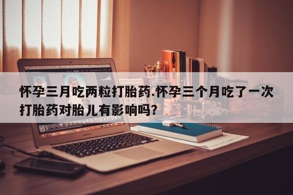 米非米索网上私人药店微信怀孕三月吃两粒打胎药.怀孕三个月吃了一次打胎药对胎儿有影响吗？