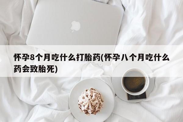 米非米索网上私人药店微信怀孕8个月吃什么打胎药(怀孕八个月吃什么药会致胎死)