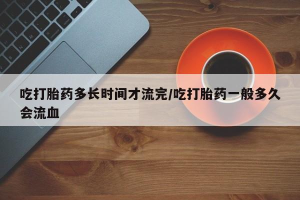 米非米索网上私人药店微信吃打胎药多长时间才流完/吃打胎药一般多久会流血