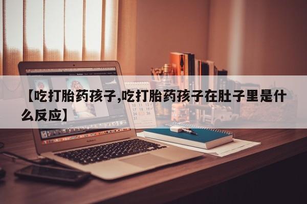 米非米索网上私人药店微信【吃打胎药孩子,吃打胎药孩子在肚子里是什么反应】