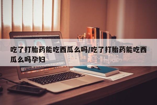 米非米索网上私人药店微信吃了打胎药能吃西瓜么吗/吃了打胎药能吃西瓜么吗孕妇