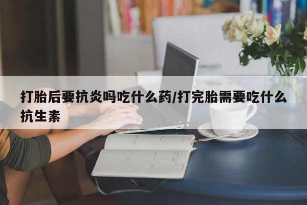 米非米索网上私人药店微信打胎后要抗炎吗吃什么药/打完胎需要吃什么抗生素