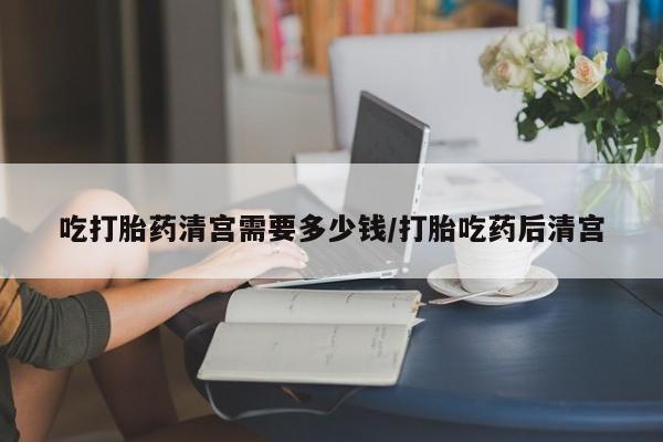 米非米索网上私人药店微信吃打胎药清宫需要多少钱/打胎吃药后清宫