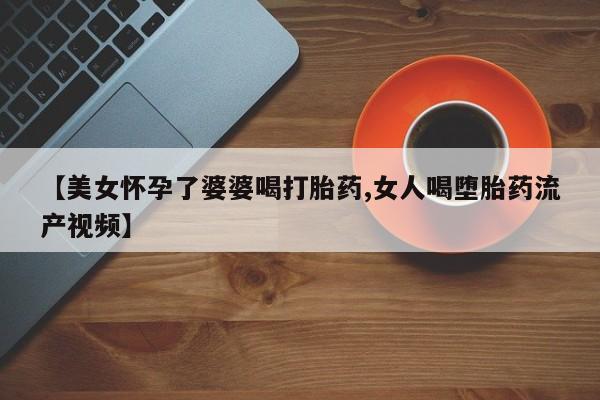 米非米索网上私人药店微信【美女怀孕了婆婆喝打胎药,女人喝堕胎药流产视频】