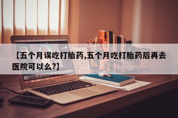 米非米索网上私人药店微信【五个月误吃打胎药,五个月吃打胎药后再去医院可以么?】