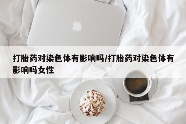 米非米索网上私人药店微信打胎药对染色体有影响吗/打胎药对染色体有影响吗女性