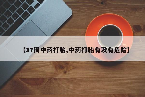 米非米索网上私人药店微信【17周中药打胎,中药打胎有没有危险】