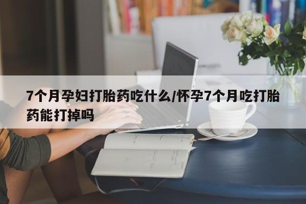 米非米索网上私人药店微信7个月孕妇打胎药吃什么/怀孕7个月吃打胎药能打掉吗