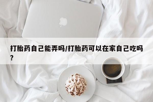 米非米索网上私人药店微信打胎药自己能弄吗/打胎药可以在家自己吃吗?