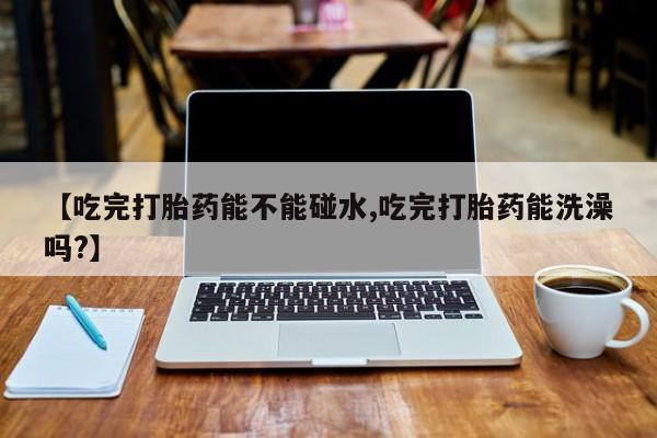 米非米索网上私人药店微信【吃完打胎药能不能碰水,吃完打胎药能洗澡吗?】