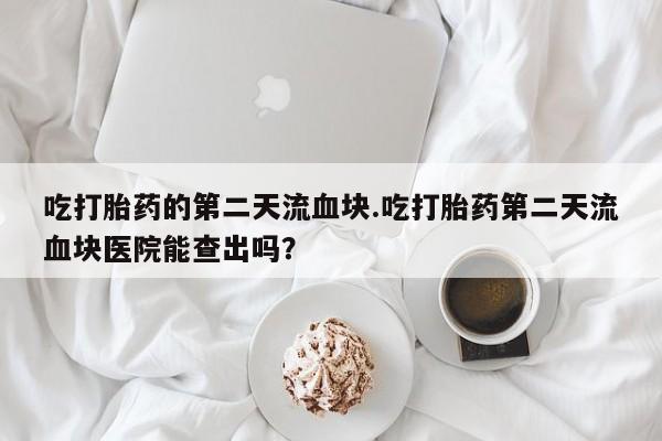 米非米索网上私人药店微信吃打胎药的第二天流血块.吃打胎药第二天流血块医院能查出吗？