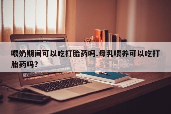 米非米索网上私人药店微信喂奶期间可以吃打胎药吗.母乳喂养可以吃打胎药吗？