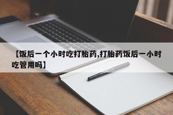 米非米索网上私人药店微信【饭后一个小时吃打胎药,打胎药饭后一小时吃管用吗】
