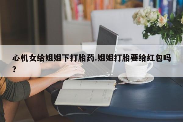 米非米索网上私人药店微信心机女给姐姐下打胎药.姐姐打胎要给红包吗？