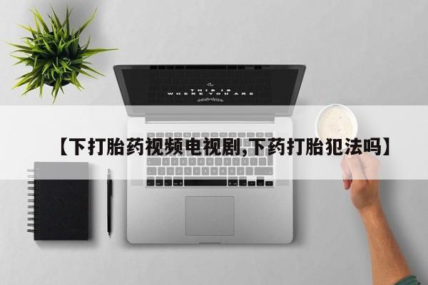 米非米索网上私人药店微信【下打胎药视频电视剧,下药打胎犯法吗】