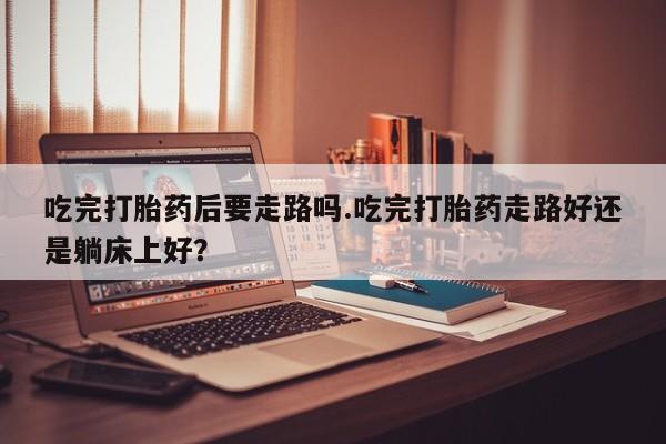 米非米索网上私人药店微信吃完打胎药后要走路吗.吃完打胎药走路好还是躺床上好？